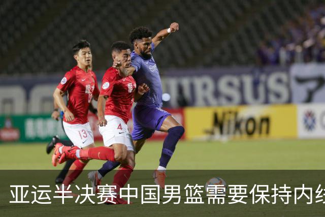 亚运半决赛中国男篮需要保持内线优势 此外防守硬度不可或缺